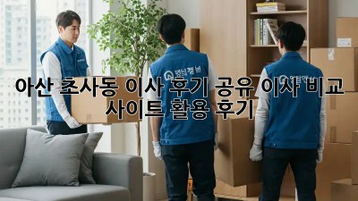 아산 초사동 이사 후기 공유: 이사 비교 사이트 활용 후기